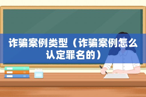 詐騙案例類型（詐騙案例怎么認定罪名的）