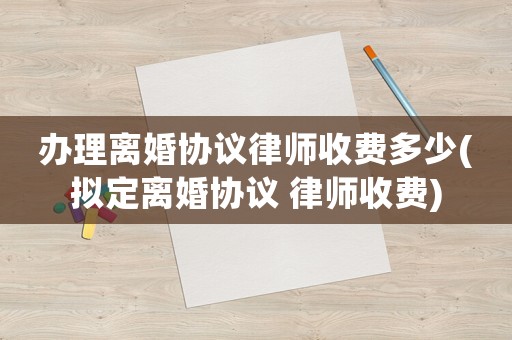 辦理離婚協(xié)議律師收費(fèi)多少(擬定離婚協(xié)議 律師收費(fèi))