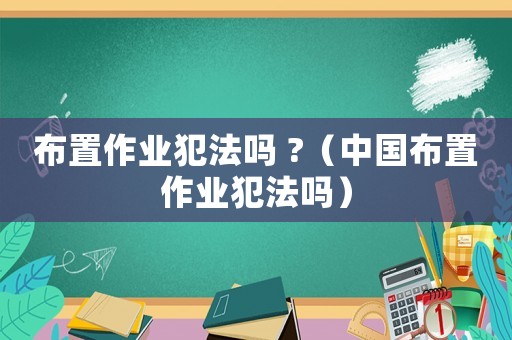 布置作業(yè)犯法嗎 ?（中國布置作業(yè)犯法嗎）