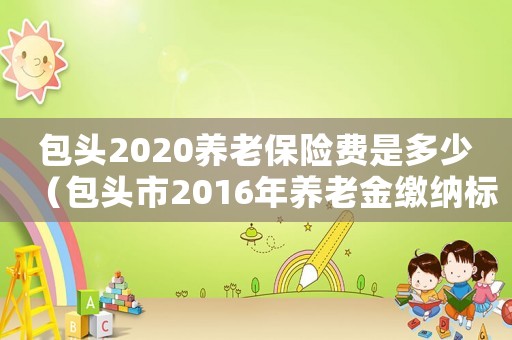 包頭2020養(yǎng)老保險(xiǎn)費(fèi)是多少（包頭市2016年養(yǎng)老金繳納標(biāo)準(zhǔn)）