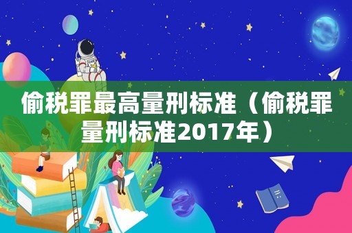 偷稅罪最高量刑標(biāo)準(zhǔn)（偷稅罪量刑標(biāo)準(zhǔn)2017年）
