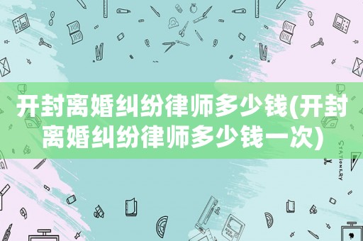 開封離婚糾紛律師多少錢(開封離婚糾紛律師多少錢一次)