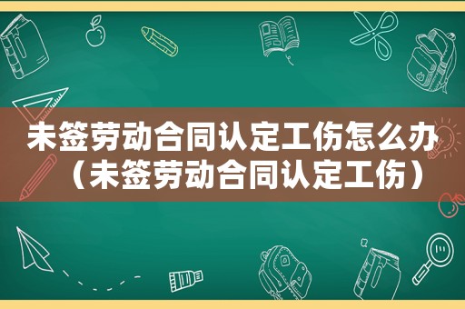 未簽勞動合同認定工傷怎么辦（未簽勞動合同認定工傷）