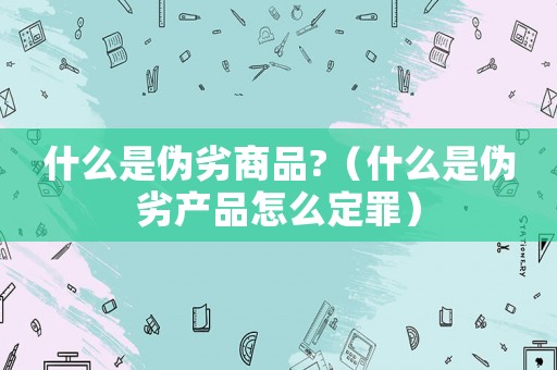 什么是偽劣商品?（什么是偽劣產(chǎn)品怎么定罪）