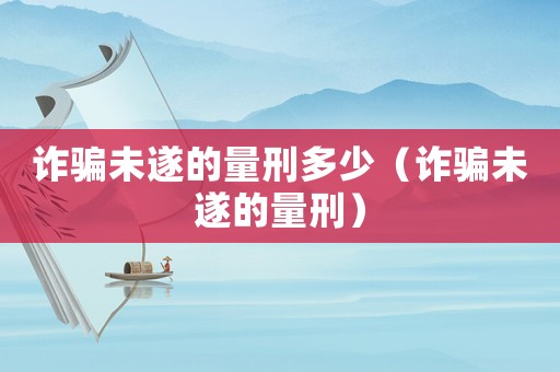 詐騙未遂的量刑多少（詐騙未遂的量刑）