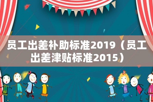 員工出差補(bǔ)助標(biāo)準(zhǔn)2019（員工出差津貼標(biāo)準(zhǔn)2015）