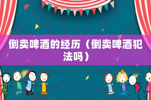 倒賣(mài)啤酒的經(jīng)歷（倒賣(mài)啤酒犯法嗎）