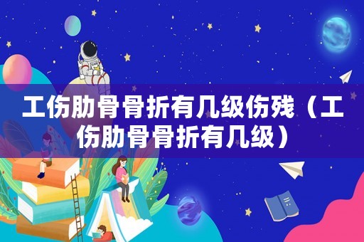 工傷肋骨骨折有幾級傷殘（工傷肋骨骨折有幾級）