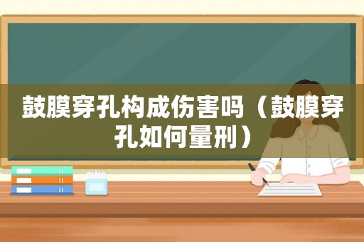 鼓膜穿孔構(gòu)成傷害嗎（鼓膜穿孔如何量刑）
