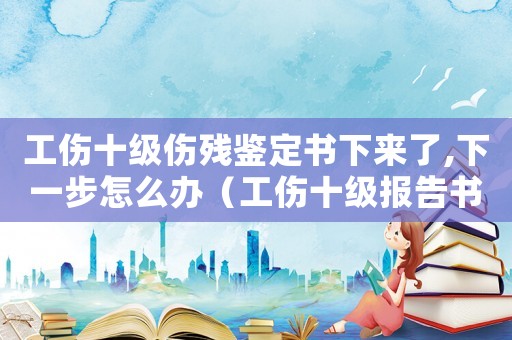 工傷十級傷殘鑒定書下來了,下一步怎么辦（工傷十級報告書以拿）