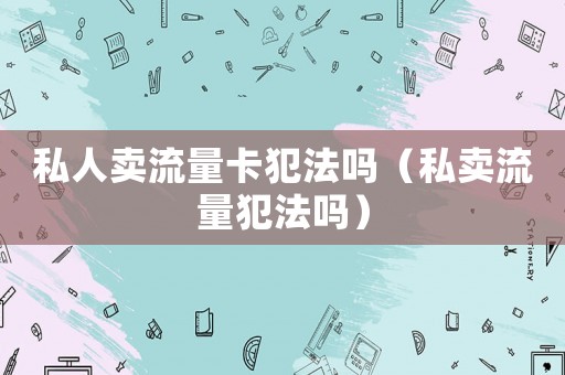 私人賣(mài)流量卡犯法嗎（私賣(mài)流量犯法嗎）