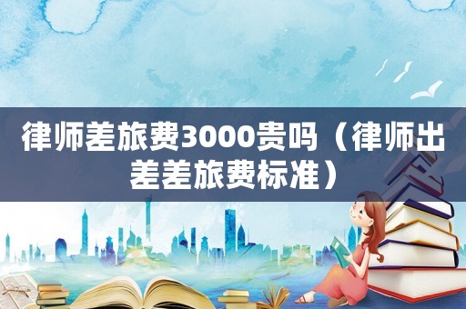 律師差旅費(fèi)3000貴嗎（律師出差差旅費(fèi)標(biāo)準(zhǔn)）