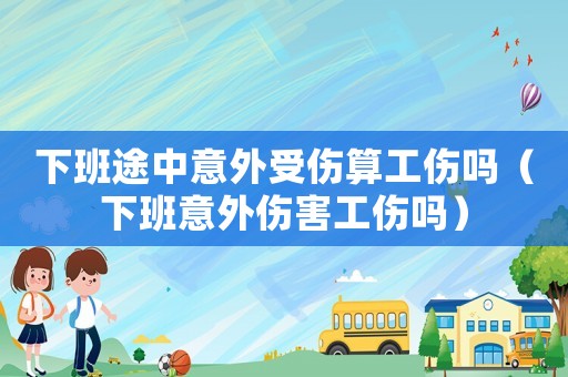 下班途中意外受傷算工傷嗎（下班意外傷害工傷嗎）