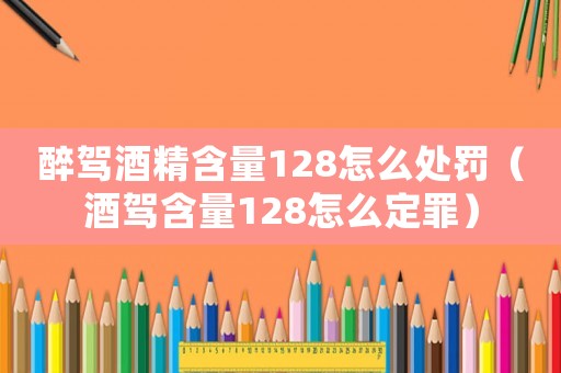 醉駕酒精含量128怎么處罰（酒駕含量128怎么定罪）