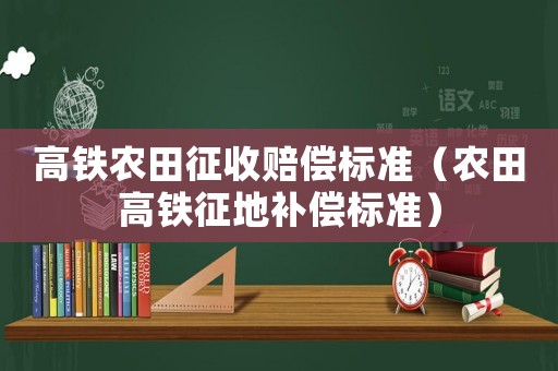 高鐵農(nóng)田征收賠償標(biāo)準(zhǔn)（農(nóng)田高鐵征地補(bǔ)償標(biāo)準(zhǔn)）