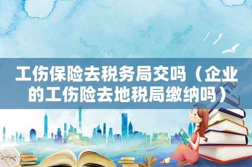 工傷保險(xiǎn)去稅務(wù)局交嗎（企業(yè)的工傷險(xiǎn)去地稅局繳納嗎）
