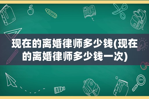 現(xiàn)在的離婚律師多少錢(現(xiàn)在的離婚律師多少錢一次)