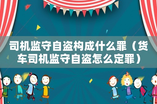 司機(jī)監(jiān)守自盜構(gòu)成什么罪（貨車司機(jī)監(jiān)守自盜怎么定罪）