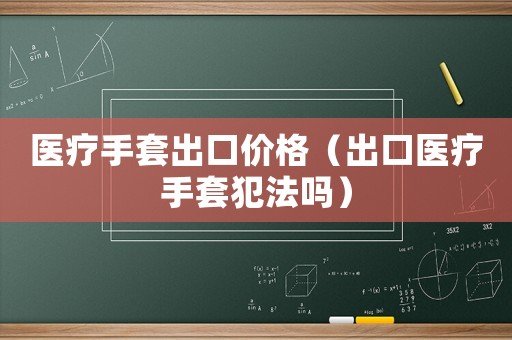 醫(yī)療手套出口價(jià)格（出口醫(yī)療手套犯法嗎）