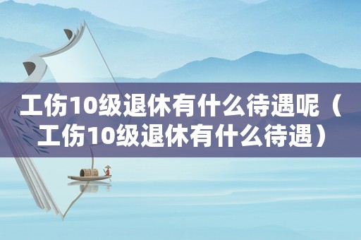 工傷10級(jí)退休有什么待遇呢（工傷10級(jí)退休有什么待遇）