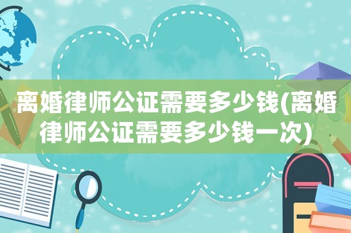 離婚律師公證需要多少錢(離婚律師公證需要多少錢一次)