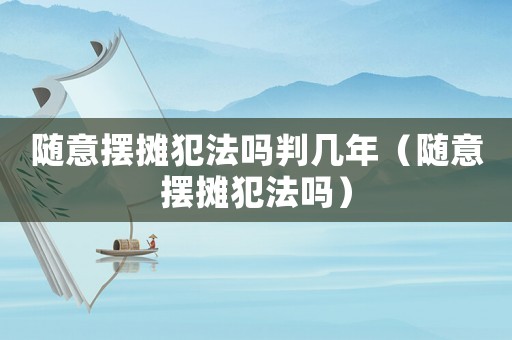 隨意擺攤犯法嗎判幾年（隨意擺攤犯法嗎）