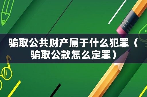 騙取公共財產(chǎn)屬于什么犯罪（騙取公款怎么定罪）