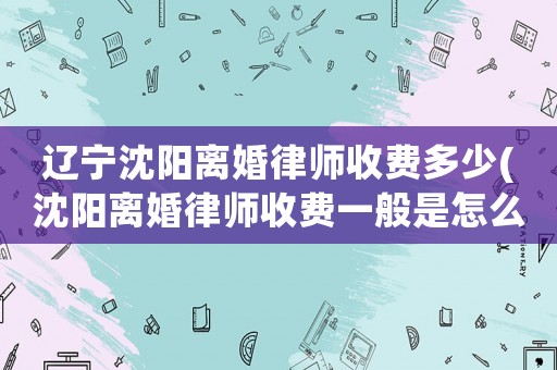 遼寧沈陽離婚律師收費多少(沈陽離婚律師收費一般是怎么收的)
