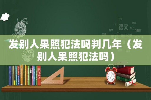 發(fā)別人果照犯法嗎判幾年（發(fā)別人果照犯法嗎）