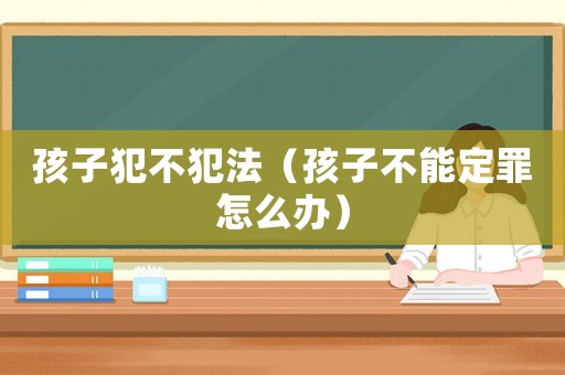 孩子犯不犯法（孩子不能定罪怎么辦）
