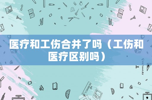 醫(yī)療和工傷合并了嗎（工傷和醫(yī)療區(qū)別嗎）