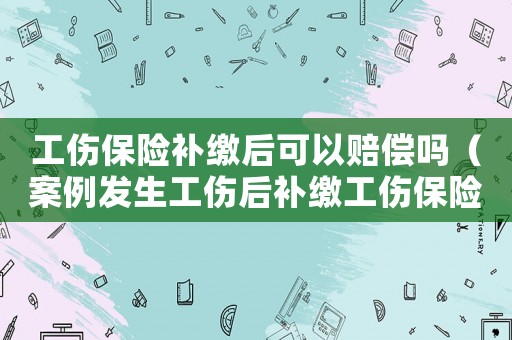 工傷保險(xiǎn)補(bǔ)繳后可以賠償嗎（案例發(fā)生工傷后補(bǔ)繳工傷保險(xiǎn)）