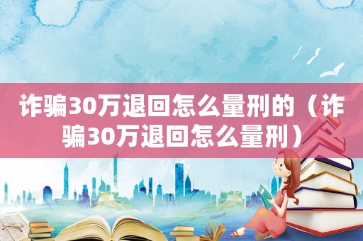詐騙30萬退回怎么量刑的（詐騙30萬退回怎么量刑）