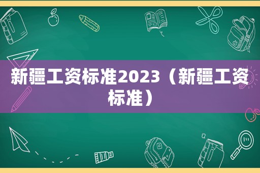 新疆工資標準2023（新疆工資標準）