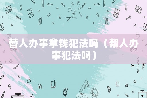 替人辦事拿錢犯法嗎（幫人辦事犯法嗎）