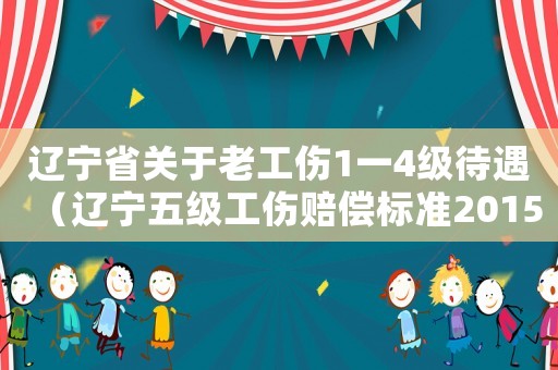 遼寧省關于老工傷1一4級待遇（遼寧五級工傷賠償標準2015）