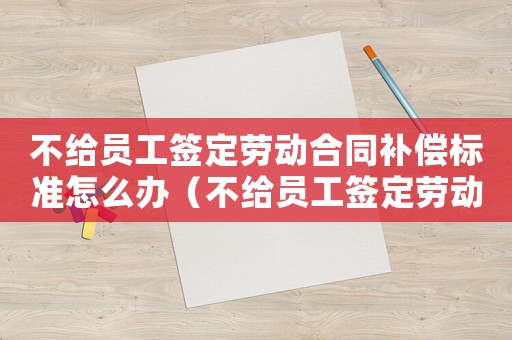 不給員工簽定勞動合同補(bǔ)償標(biāo)準(zhǔn)怎么辦（不給員工簽定勞動合同補(bǔ)償標(biāo)準(zhǔn)）