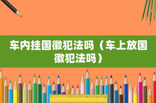 車內(nèi)掛國徽犯法嗎（車上放國徽犯法嗎）