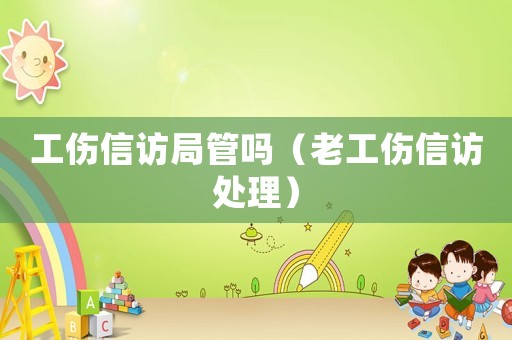 工傷信訪局管嗎（老工傷信訪處理）