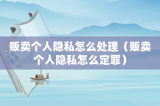 販賣個人隱私怎么處理（販賣個人隱私怎么定罪）