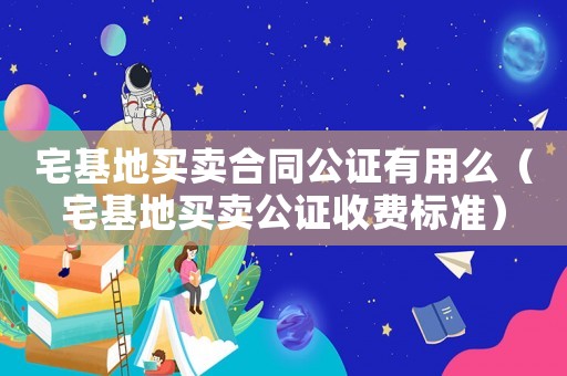 宅基地買賣合同公證有用么（宅基地買賣公證收費(fèi)標(biāo)準(zhǔn)）