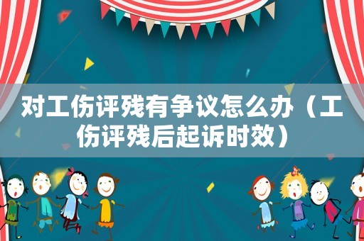對工傷評殘有爭議怎么辦（工傷評殘后起訴時效）