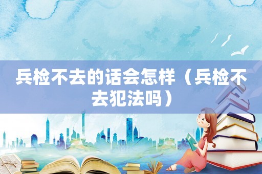 兵檢不去的話會(huì)怎樣（兵檢不去犯法嗎）