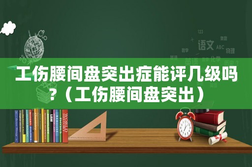 工傷腰間盤突出癥能評幾級嗎?（工傷腰間盤突出）