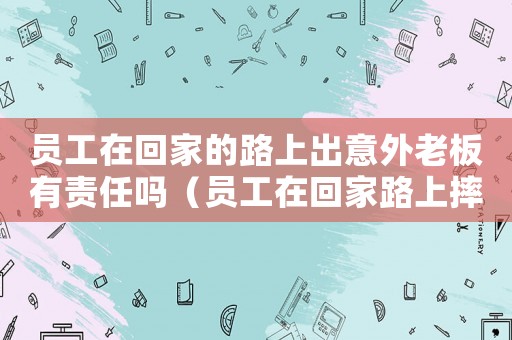 員工在回家的路上出意外老板有責(zé)任嗎（員工在回家路上摔倒算不算工傷）