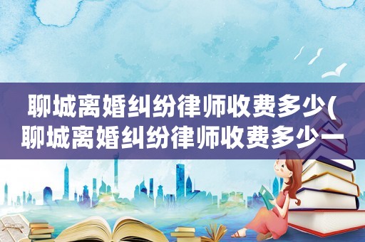聊城離婚糾紛律師收費(fèi)多少(聊城離婚糾紛律師收費(fèi)多少一個(gè)月)