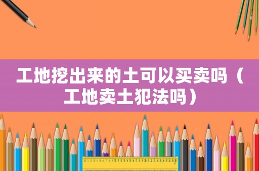 工地挖出來(lái)的土可以買賣嗎（工地賣土犯法嗎）