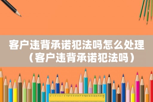 客戶違背承諾犯法嗎怎么處理（客戶違背承諾犯法嗎）