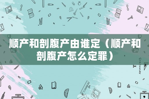 順產(chǎn)和剖腹產(chǎn)由誰定（順產(chǎn)和剖腹產(chǎn)怎么定罪）
