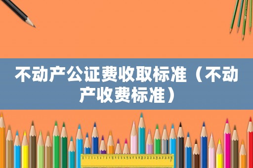 不動產(chǎn)公證費收取標準（不動產(chǎn)收費標準）